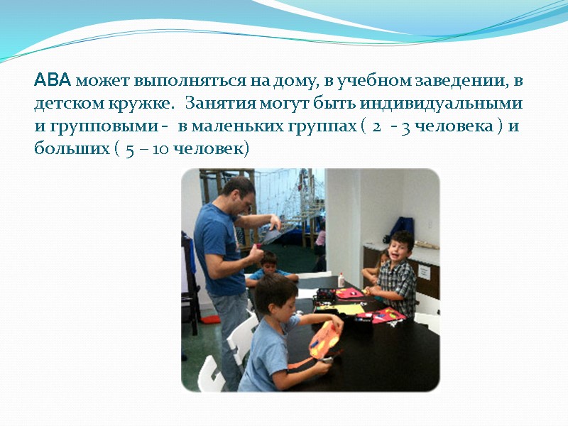 ABA может выполняться на дому, в учебном заведении, в детском кружке.  Занятия могут